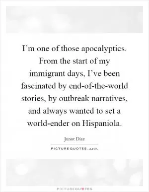 I’m one of those apocalyptics. From the start of my immigrant days, I’ve been fascinated by end-of-the-world stories, by outbreak narratives, and always wanted to set a world-ender on Hispaniola Picture Quote #1