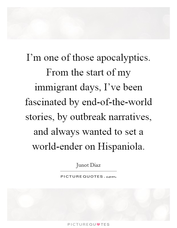 I'm one of those apocalyptics. From the start of my immigrant days, I've been fascinated by end-of-the-world stories, by outbreak narratives, and always wanted to set a world-ender on Hispaniola Picture Quote #1