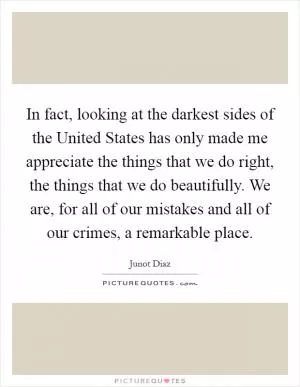 In fact, looking at the darkest sides of the United States has only made me appreciate the things that we do right, the things that we do beautifully. We are, for all of our mistakes and all of our crimes, a remarkable place Picture Quote #1