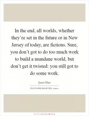 In the end, all worlds, whether they’re set in the future or in New Jersey of today, are fictions. Sure, you don’t got to do too much work to build a mundane world, but don’t get it twisted: you still got to do some work Picture Quote #1