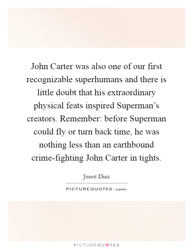 John Carter was also one of our first recognizable superhumans and there is little doubt that his extraordinary physical feats inspired Superman's creators. Remember: before Superman could fly or turn back time, he was nothing less than an earthbound crime-fighting John Carter in tights Picture Quote #1
