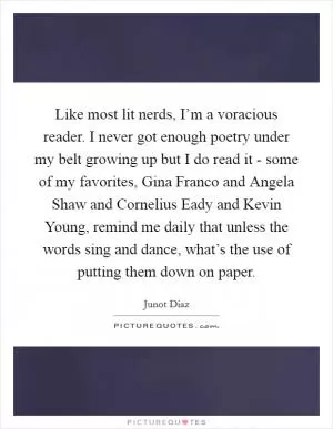 Like most lit nerds, I’m a voracious reader. I never got enough poetry under my belt growing up but I do read it - some of my favorites, Gina Franco and Angela Shaw and Cornelius Eady and Kevin Young, remind me daily that unless the words sing and dance, what’s the use of putting them down on paper Picture Quote #1