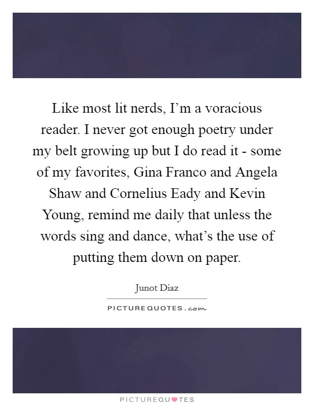 Like most lit nerds, I'm a voracious reader. I never got enough poetry under my belt growing up but I do read it - some of my favorites, Gina Franco and Angela Shaw and Cornelius Eady and Kevin Young, remind me daily that unless the words sing and dance, what's the use of putting them down on paper Picture Quote #1