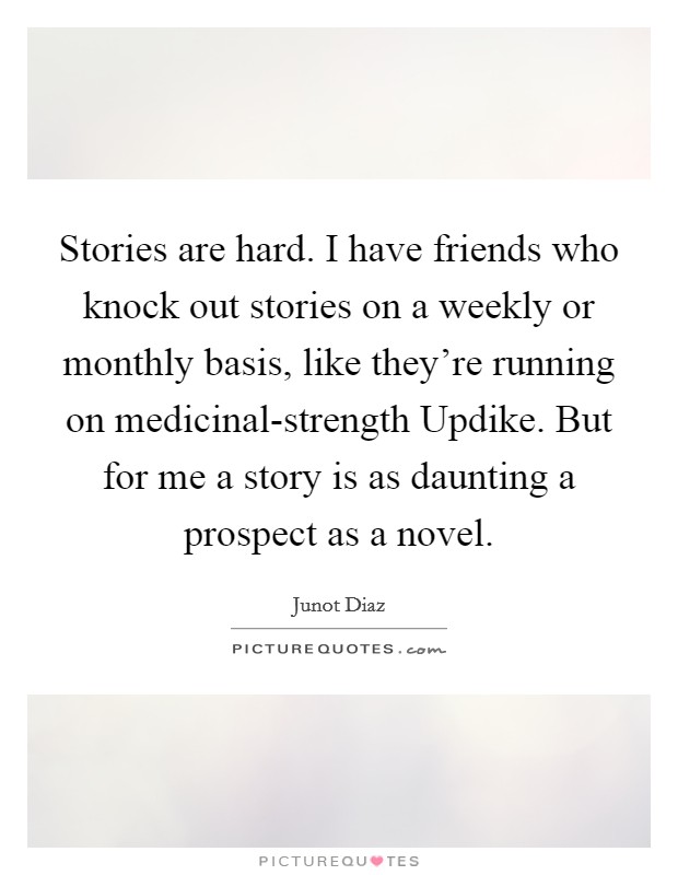 Stories are hard. I have friends who knock out stories on a weekly or monthly basis, like they're running on medicinal-strength Updike. But for me a story is as daunting a prospect as a novel Picture Quote #1
