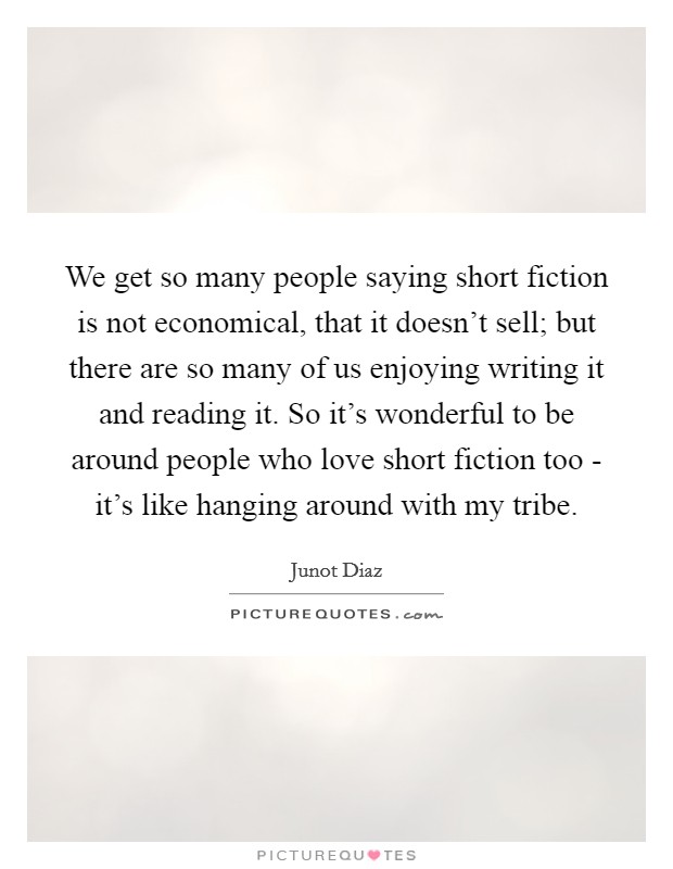 We get so many people saying short fiction is not economical, that it doesn't sell; but there are so many of us enjoying writing it and reading it. So it's wonderful to be around people who love short fiction too - it's like hanging around with my tribe Picture Quote #1