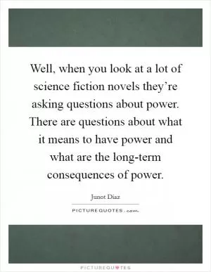 Well, when you look at a lot of science fiction novels they’re asking questions about power. There are questions about what it means to have power and what are the long-term consequences of power Picture Quote #1