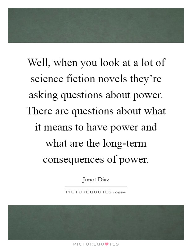 Well, when you look at a lot of science fiction novels they're asking questions about power. There are questions about what it means to have power and what are the long-term consequences of power Picture Quote #1
