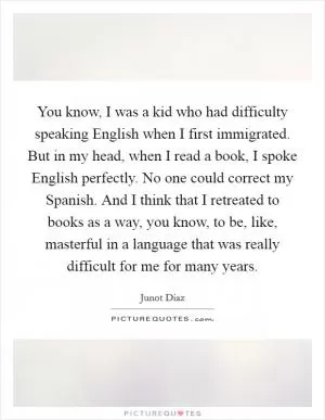 You know, I was a kid who had difficulty speaking English when I first immigrated. But in my head, when I read a book, I spoke English perfectly. No one could correct my Spanish. And I think that I retreated to books as a way, you know, to be, like, masterful in a language that was really difficult for me for many years Picture Quote #1