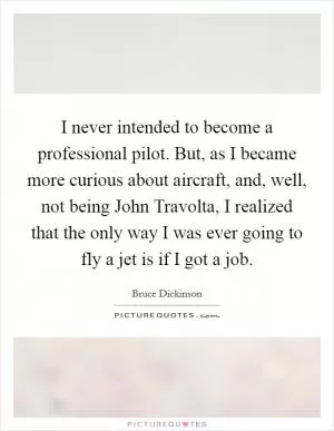 I never intended to become a professional pilot. But, as I became more curious about aircraft, and, well, not being John Travolta, I realized that the only way I was ever going to fly a jet is if I got a job Picture Quote #1
