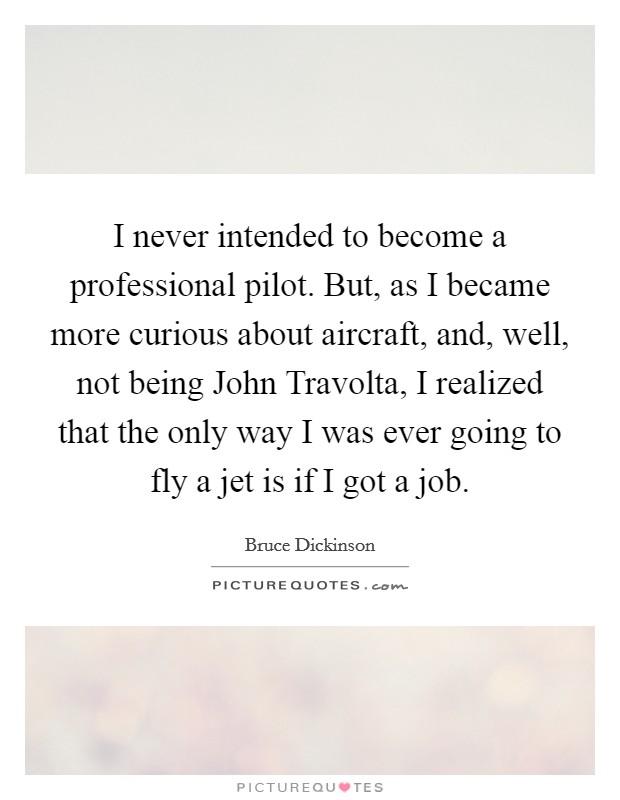 I never intended to become a professional pilot. But, as I became more curious about aircraft, and, well, not being John Travolta, I realized that the only way I was ever going to fly a jet is if I got a job Picture Quote #1