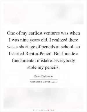 One of my earliest ventures was when I was nine years old. I realized there was a shortage of pencils at school, so I started Rent-a-Pencil. But I made a fundamental mistake. Everybody stole my pencils Picture Quote #1