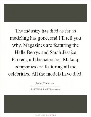The industry has died as far as modeling has gone, and I’ll tell you why. Magazines are featuring the Halle Berrys and Sarah Jessica Parkers, all the actresses. Makeup companies are featuring all the celebrities. All the models have died Picture Quote #1