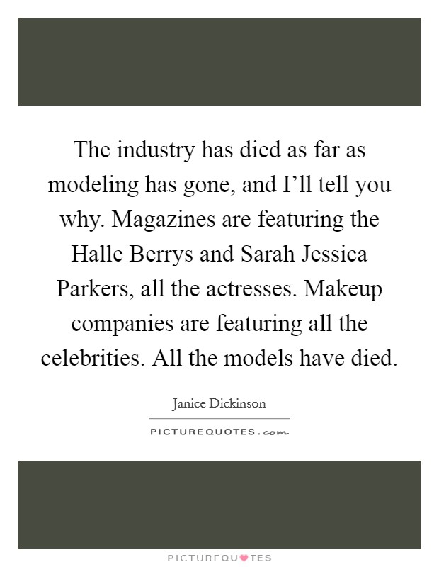 The industry has died as far as modeling has gone, and I'll tell you why. Magazines are featuring the Halle Berrys and Sarah Jessica Parkers, all the actresses. Makeup companies are featuring all the celebrities. All the models have died Picture Quote #1