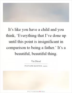 It’s like you have a child and you think, ‘Everything that I’ve done up until this point is insignificant in comparison to being a father.’ It’s a beautiful, beautiful thing Picture Quote #1