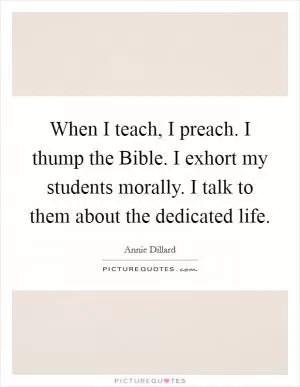 When I teach, I preach. I thump the Bible. I exhort my students morally. I talk to them about the dedicated life Picture Quote #1