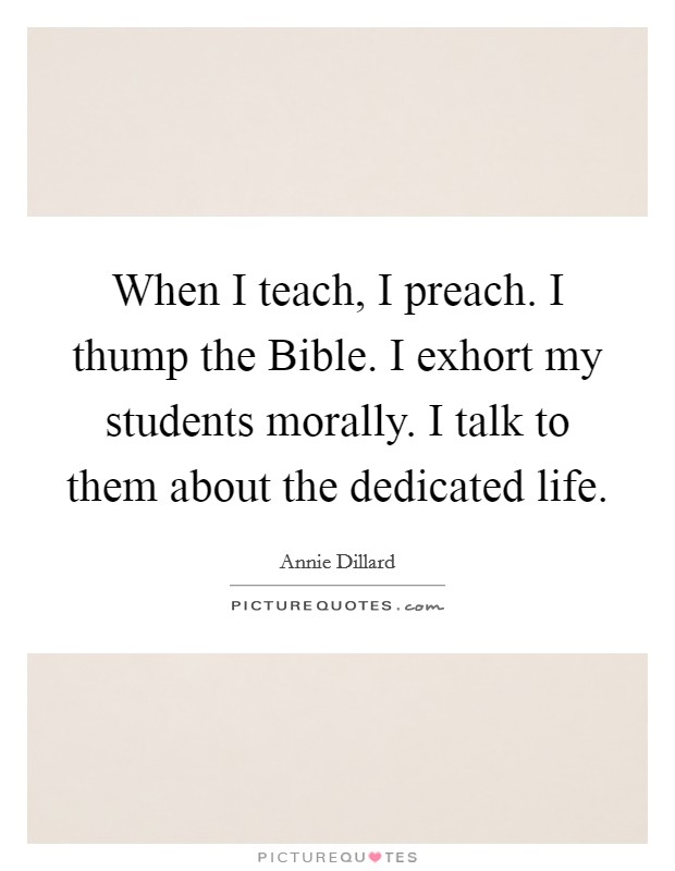 When I teach, I preach. I thump the Bible. I exhort my students morally. I talk to them about the dedicated life Picture Quote #1