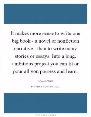 It makes more sense to write one big book - a novel or nonfiction narrative - than to write many stories or essays. Into a long, ambitious project you can fit or pour all you possess and learn Picture Quote #1