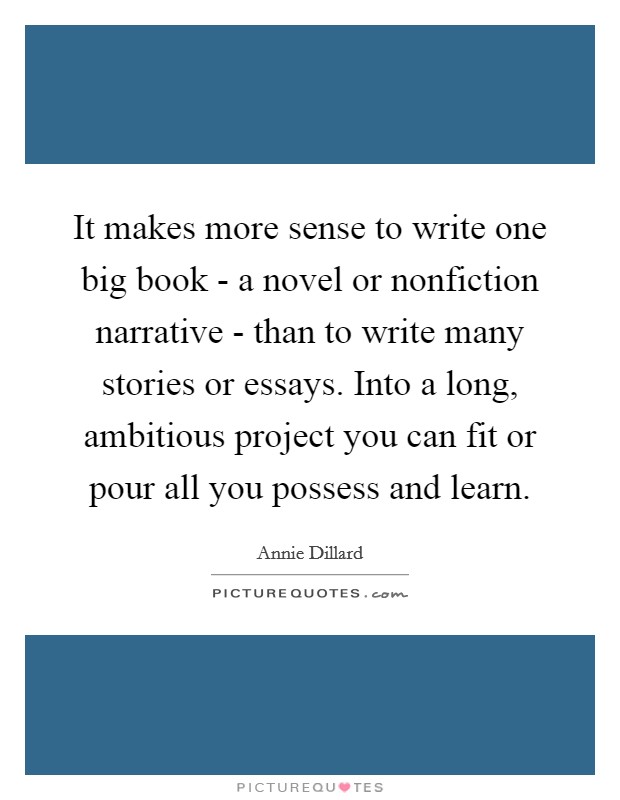 It makes more sense to write one big book - a novel or nonfiction narrative - than to write many stories or essays. Into a long, ambitious project you can fit or pour all you possess and learn Picture Quote #1