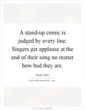 A stand-up comic is judged by every line. Singers get applause at the end of their song no matter how bad they are Picture Quote #1