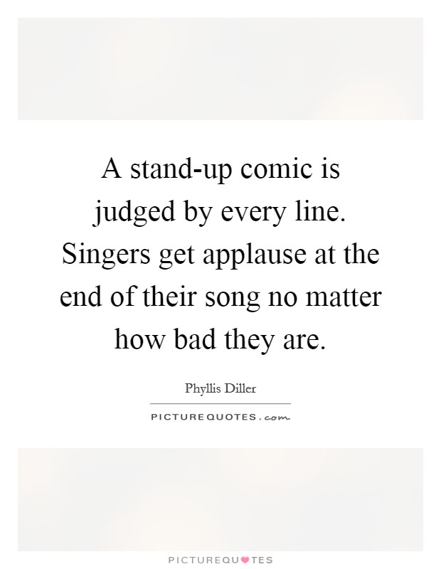 A stand-up comic is judged by every line. Singers get applause at the end of their song no matter how bad they are Picture Quote #1