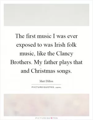 The first music I was ever exposed to was Irish folk music, like the Clancy Brothers. My father plays that and Christmas songs Picture Quote #1