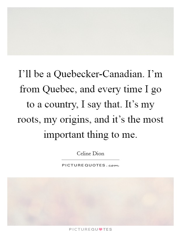 I'll be a Quebecker-Canadian. I'm from Quebec, and every time I go to a country, I say that. It's my roots, my origins, and it's the most important thing to me Picture Quote #1