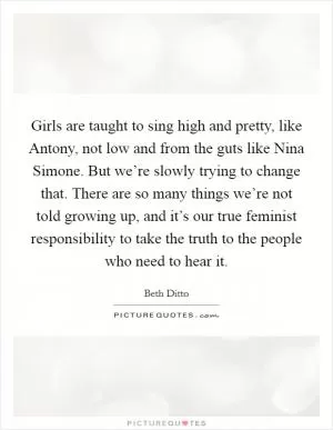 Girls are taught to sing high and pretty, like Antony, not low and from the guts like Nina Simone. But we’re slowly trying to change that. There are so many things we’re not told growing up, and it’s our true feminist responsibility to take the truth to the people who need to hear it Picture Quote #1