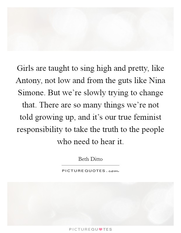 Girls are taught to sing high and pretty, like Antony, not low and from the guts like Nina Simone. But we're slowly trying to change that. There are so many things we're not told growing up, and it's our true feminist responsibility to take the truth to the people who need to hear it Picture Quote #1