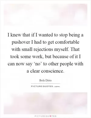I knew that if I wanted to stop being a pushover I had to get comfortable with small rejections myself. That took some work, but because of it I can now say ‘no’ to other people with a clear conscience Picture Quote #1