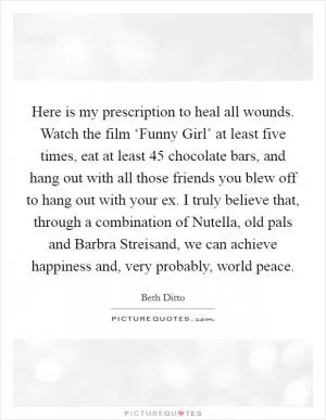 Here is my prescription to heal all wounds. Watch the film ‘Funny Girl’ at least five times, eat at least 45 chocolate bars, and hang out with all those friends you blew off to hang out with your ex. I truly believe that, through a combination of Nutella, old pals and Barbra Streisand, we can achieve happiness and, very probably, world peace Picture Quote #1
