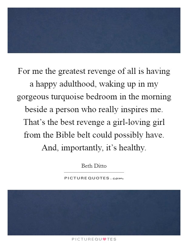 For me the greatest revenge of all is having a happy adulthood, waking up in my gorgeous turquoise bedroom in the morning beside a person who really inspires me. That's the best revenge a girl-loving girl from the Bible belt could possibly have. And, importantly, it's healthy Picture Quote #1