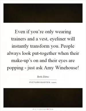 Even if you’re only wearing trainers and a vest, eyeliner will instantly transform you. People always look put-together when their make-up’s on and their eyes are popping - just ask Amy Winehouse! Picture Quote #1
