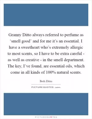 Granny Ditto always referred to perfume as ‘smell good’ and for me it’s an essential. I have a sweetheart who’s extremely allergic to most scents, so I have to be extra careful - as well as creative - in the smell department. The key, I’ve found, are essential oils, which come in all kinds of 100% natural scents Picture Quote #1