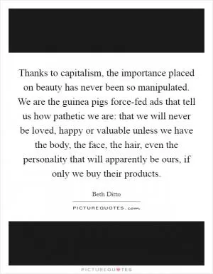 Thanks to capitalism, the importance placed on beauty has never been so manipulated. We are the guinea pigs force-fed ads that tell us how pathetic we are: that we will never be loved, happy or valuable unless we have the body, the face, the hair, even the personality that will apparently be ours, if only we buy their products Picture Quote #1