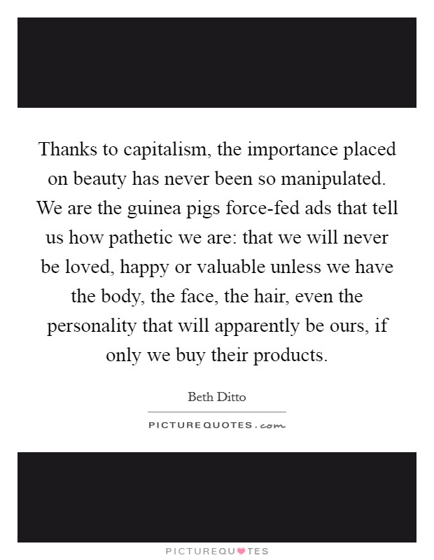 Thanks to capitalism, the importance placed on beauty has never been so manipulated. We are the guinea pigs force-fed ads that tell us how pathetic we are: that we will never be loved, happy or valuable unless we have the body, the face, the hair, even the personality that will apparently be ours, if only we buy their products Picture Quote #1