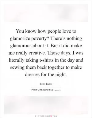 You know how people love to glamorize poverty? There’s nothing glamorous about it. But it did make me really creative. Those days, I was literally taking t-shirts in the day and sewing them back together to make dresses for the night Picture Quote #1