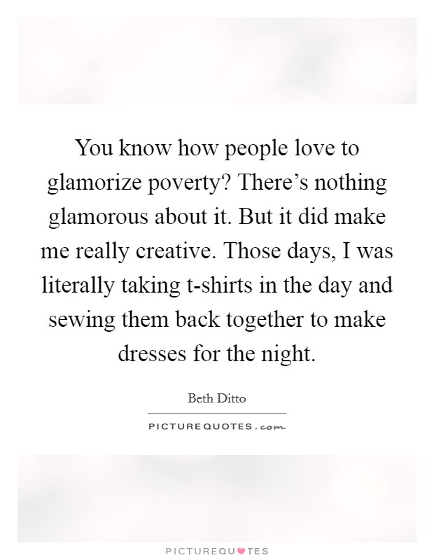 You know how people love to glamorize poverty? There's nothing glamorous about it. But it did make me really creative. Those days, I was literally taking t-shirts in the day and sewing them back together to make dresses for the night Picture Quote #1
