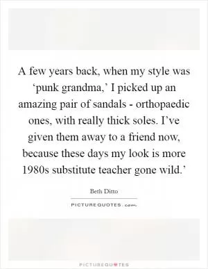 A few years back, when my style was ‘punk grandma,’ I picked up an amazing pair of sandals - orthopaedic ones, with really thick soles. I’ve given them away to a friend now, because these days my look is more  1980s substitute teacher gone wild.’ Picture Quote #1