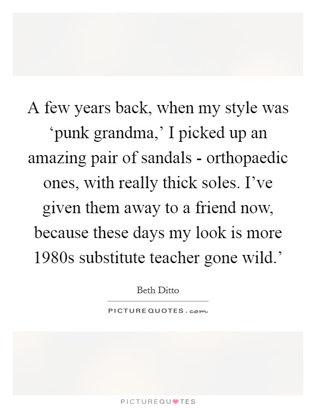 A few years back, when my style was ‘punk grandma,' I picked up an amazing pair of sandals - orthopaedic ones, with really thick soles. I've given them away to a friend now, because these days my look is more  1980s substitute teacher gone wild.' Picture Quote #1