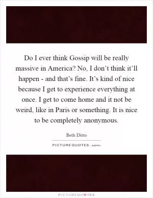 Do I ever think Gossip will be really massive in America? No, I don’t think it’ll happen - and that’s fine. It’s kind of nice because I get to experience everything at once. I get to come home and it not be weird, like in Paris or something. It is nice to be completely anonymous Picture Quote #1