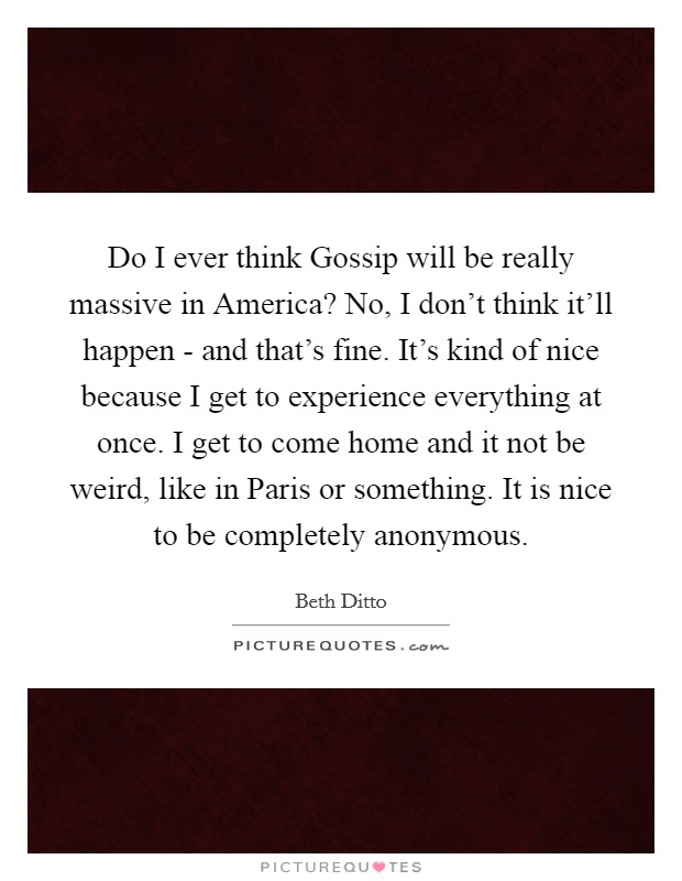 Do I ever think Gossip will be really massive in America? No, I don't think it'll happen - and that's fine. It's kind of nice because I get to experience everything at once. I get to come home and it not be weird, like in Paris or something. It is nice to be completely anonymous Picture Quote #1