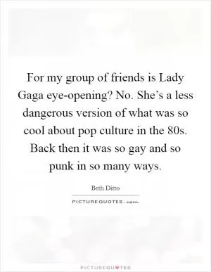 For my group of friends is Lady Gaga eye-opening? No. She’s a less dangerous version of what was so cool about pop culture in the  80s. Back then it was so gay and so punk in so many ways Picture Quote #1