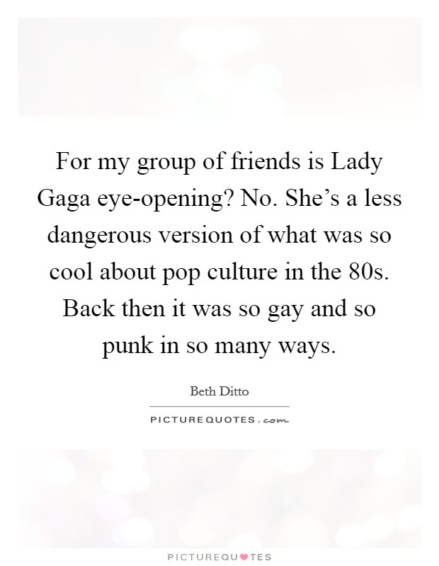 For my group of friends is Lady Gaga eye-opening? No. She's a less dangerous version of what was so cool about pop culture in the  80s. Back then it was so gay and so punk in so many ways Picture Quote #1