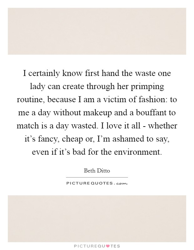 I certainly know first hand the waste one lady can create through her primping routine, because I am a victim of fashion: to me a day without makeup and a bouffant to match is a day wasted. I love it all - whether it's fancy, cheap or, I'm ashamed to say, even if it's bad for the environment Picture Quote #1