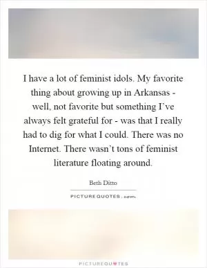 I have a lot of feminist idols. My favorite thing about growing up in Arkansas - well, not favorite but something I’ve always felt grateful for - was that I really had to dig for what I could. There was no Internet. There wasn’t tons of feminist literature floating around Picture Quote #1