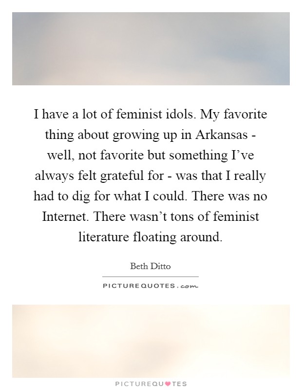 I have a lot of feminist idols. My favorite thing about growing up in Arkansas - well, not favorite but something I've always felt grateful for - was that I really had to dig for what I could. There was no Internet. There wasn't tons of feminist literature floating around Picture Quote #1
