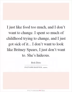 I just like food too much, and I don’t want to change. I spent so much of childhood trying to change, and I just got sick of it... I don’t want to look like Britney Spears, I just don’t want to. She’s hideous Picture Quote #1