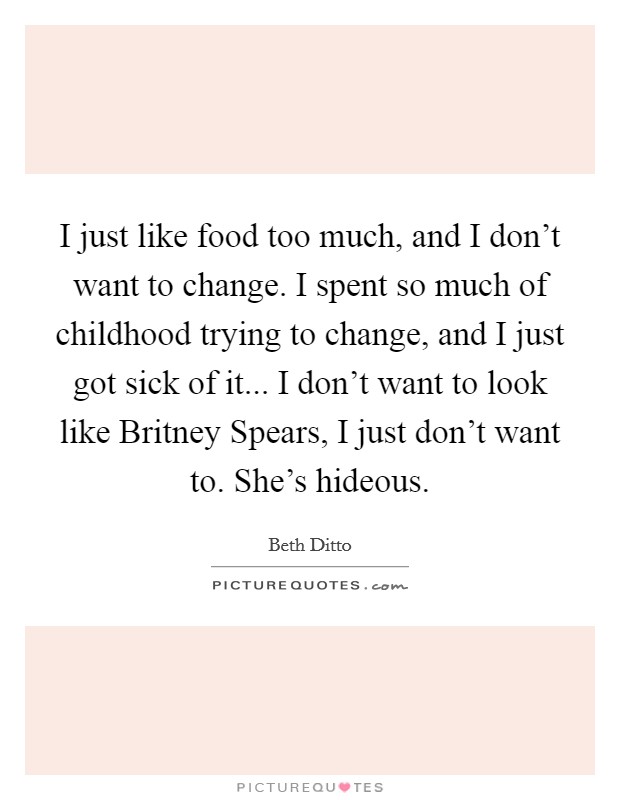 I just like food too much, and I don't want to change. I spent so much of childhood trying to change, and I just got sick of it... I don't want to look like Britney Spears, I just don't want to. She's hideous Picture Quote #1