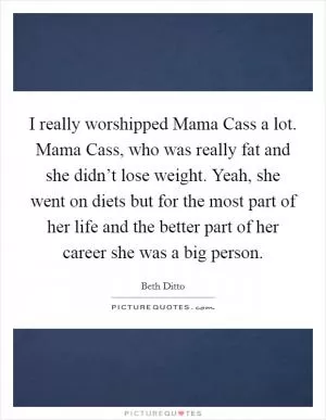 I really worshipped Mama Cass a lot. Mama Cass, who was really fat and she didn’t lose weight. Yeah, she went on diets but for the most part of her life and the better part of her career she was a big person Picture Quote #1