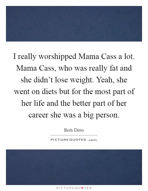 I really worshipped Mama Cass a lot. Mama Cass, who was really fat and she didn't lose weight. Yeah, she went on diets but for the most part of her life and the better part of her career she was a big person Picture Quote #1